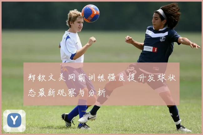 郑钦文美网前训练强度提升发球状态最新观察与分析